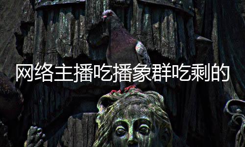 象群象群萝 的菠网络己已吃播吃剩称自主播主播追随四天