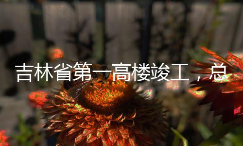 工，一高3亿元楼竣吉林总投资6省第